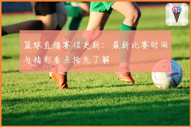 篮球直播赛程更新:最新比赛时间与精彩看点抢先了解