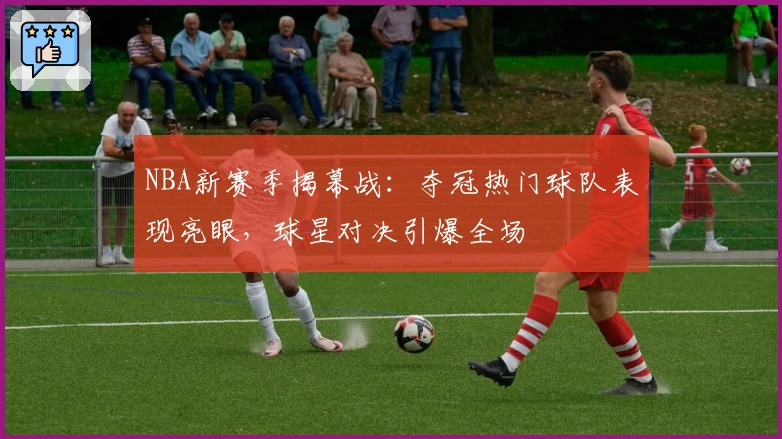 NBA新赛季揭幕战：夺冠热门球队表现亮眼，球星对决引爆全场
