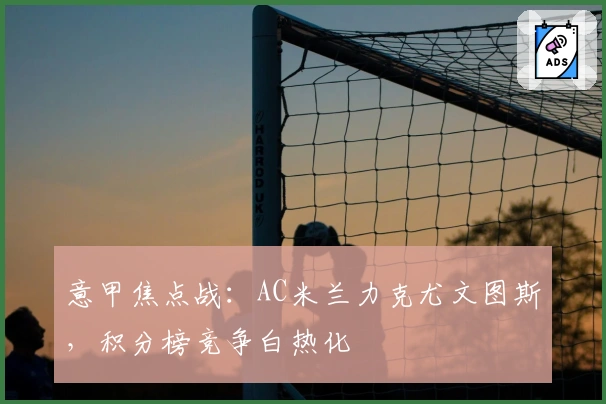 意甲焦点战：AC米兰力克尤文图斯，积分榜竞争白热化