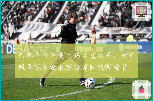 巴黎圣日耳曼主场力克对手,姆巴佩再现关键表现助球队稳居榜首