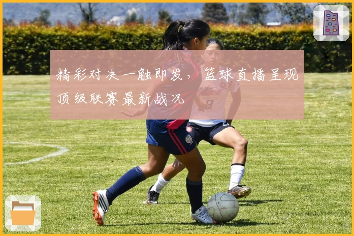 精彩对决一触即发，篮球直播呈现顶级联赛最新战况