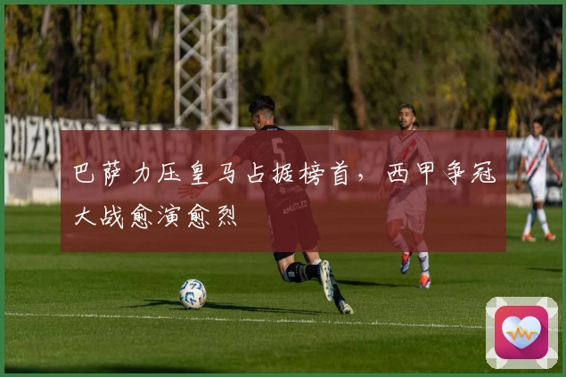 巴萨力压皇马占据榜首，西甲争冠大战愈演愈烈