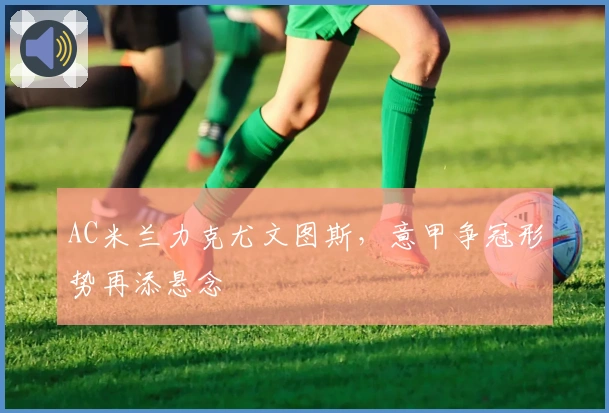 AC米兰力克尤文图斯,意甲争冠形势再添悬念