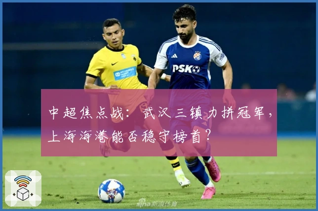 中超焦点战：武汉三镇力拼冠军，上海海港能否稳守榜首？