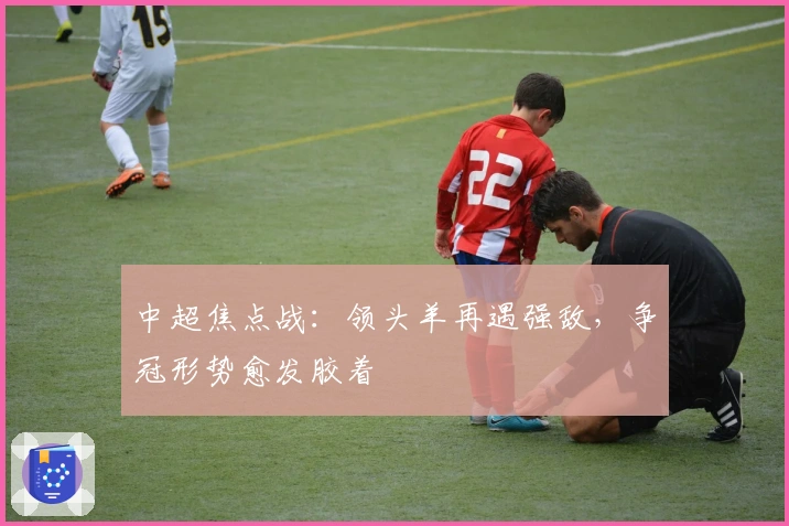 中超焦点战：领头羊再遇强敌，争冠形势愈发胶着