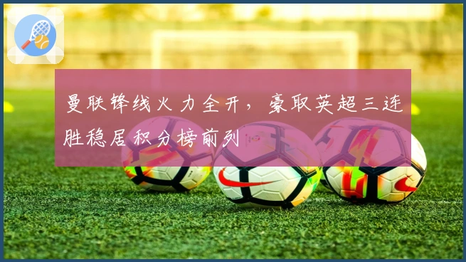 曼联锋线火力全开，豪取英超三连胜稳居积分榜前列