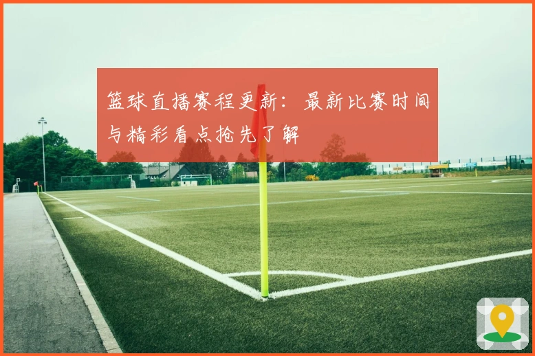 篮球直播赛程更新：最新比赛时间与精彩看点抢先了解